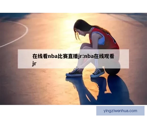 在线看nba比赛直播55，这些绝佳平台别错过！ 